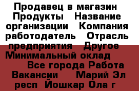 Продавец в магазин "Продукты › Название организации ­ Компания-работодатель › Отрасль предприятия ­ Другое › Минимальный оклад ­ 18 000 - Все города Работа » Вакансии   . Марий Эл респ.,Йошкар-Ола г.